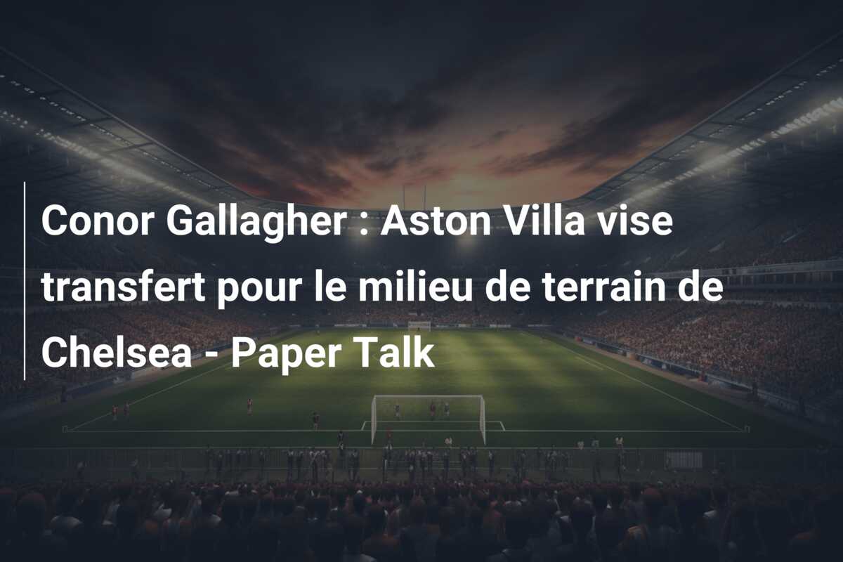 Conor Gallagher : Aston Villa vise transfert pour le milieu de terrain de Chelsea – Paper Talk