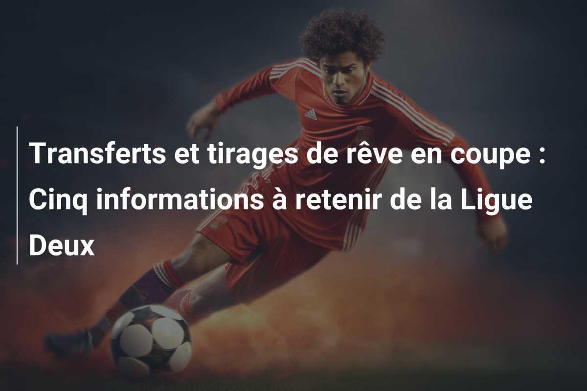 Transferts et tirages de rêve en coupe : Cinq informations à retenir de la Ligue Deux