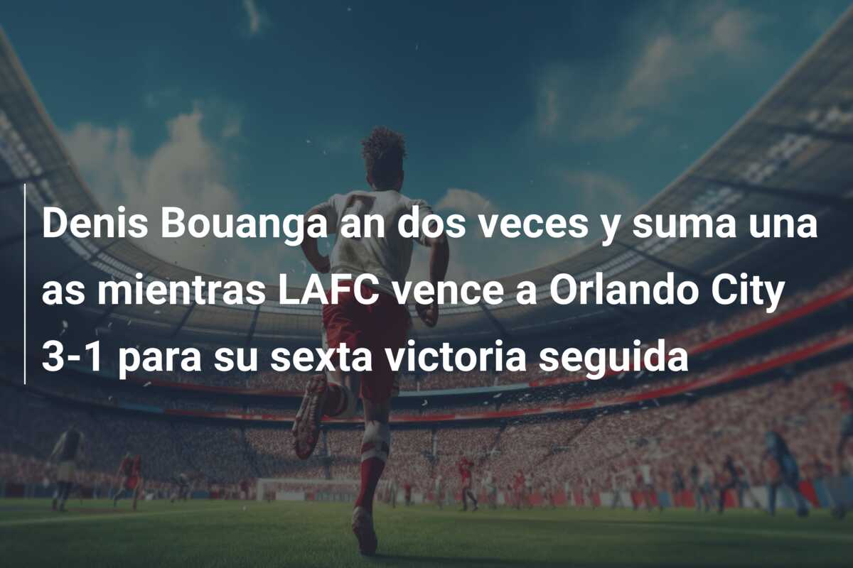 Denis Bouanga an dos veces y suma una as mientras LAFC vence a Orlando City 3-1 para su sexta victoria seguida