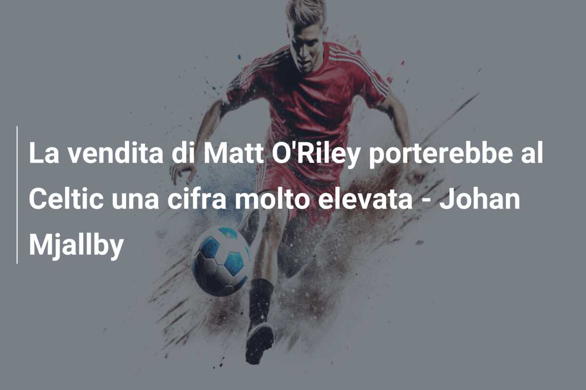 La vendita di Matt O’Riley porterebbe al Celtic una cifra molto elevata – Johan Mjallby