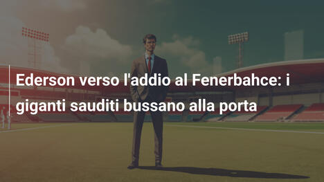 Ederson verso l'addio al Fenerbahce: i giganti sauditi bussano alla porta
