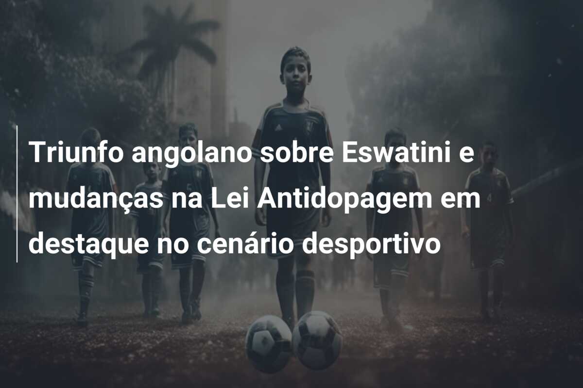 Triunfo angolano sobre Eswatini e mudanças na Lei Antidopagem em destaque no cenário desportivo