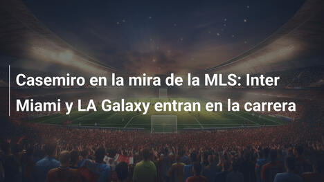 Casemiro en la mira de la MLS: Inter Miami y LA Galaxy entran en la carrera