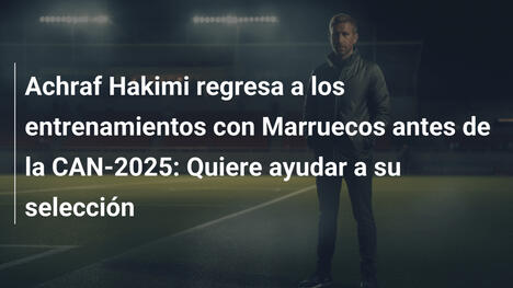 Achraf Hakimi regresa a los entrenamientos con Marruecos antes de la CAN-2025: Quiere ayudar a su selección