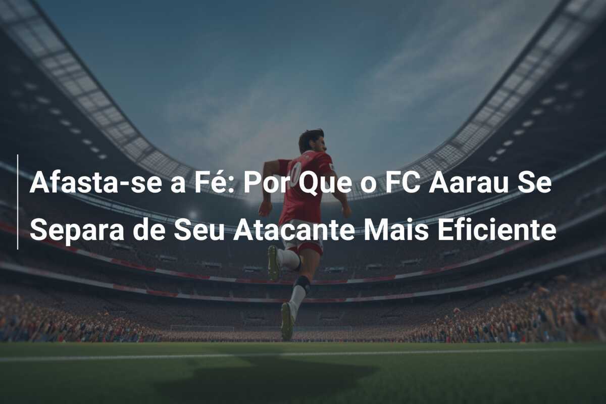 Afasta-se a Fé: Por Que o FC Aarau Se Separa de Seu Atacante Mais Eficiente