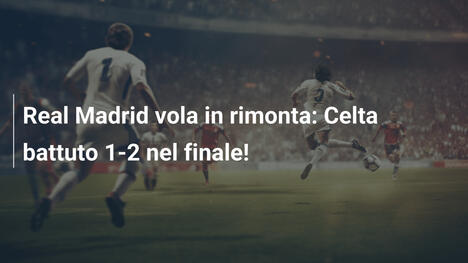 Real Madrid vola in rimonta: Celta battuto 1-2 nel finale!