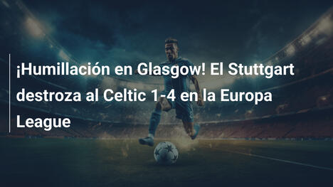 ¡Humillación en Glasgow! El Stuttgart destroza al Celtic 1-4 en la Europa League