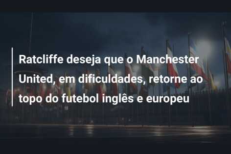 Ratcliffe deseja que o Manchester United, em dificuldades, retorne ao topo do futebol inglês e europeu