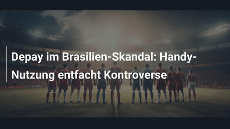 Depay im Brasilien-Skandal: Handy-Nutzung entfacht Kontroverse