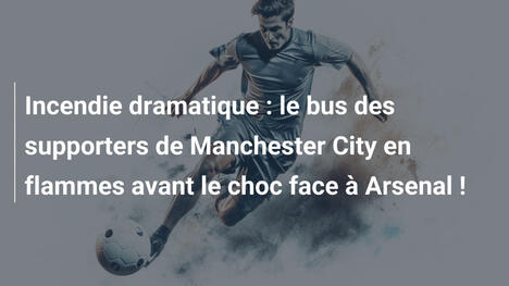 Incendie dramatique : le bus des supporters de Manchester City en flammes avant le choc face à Arsenal !