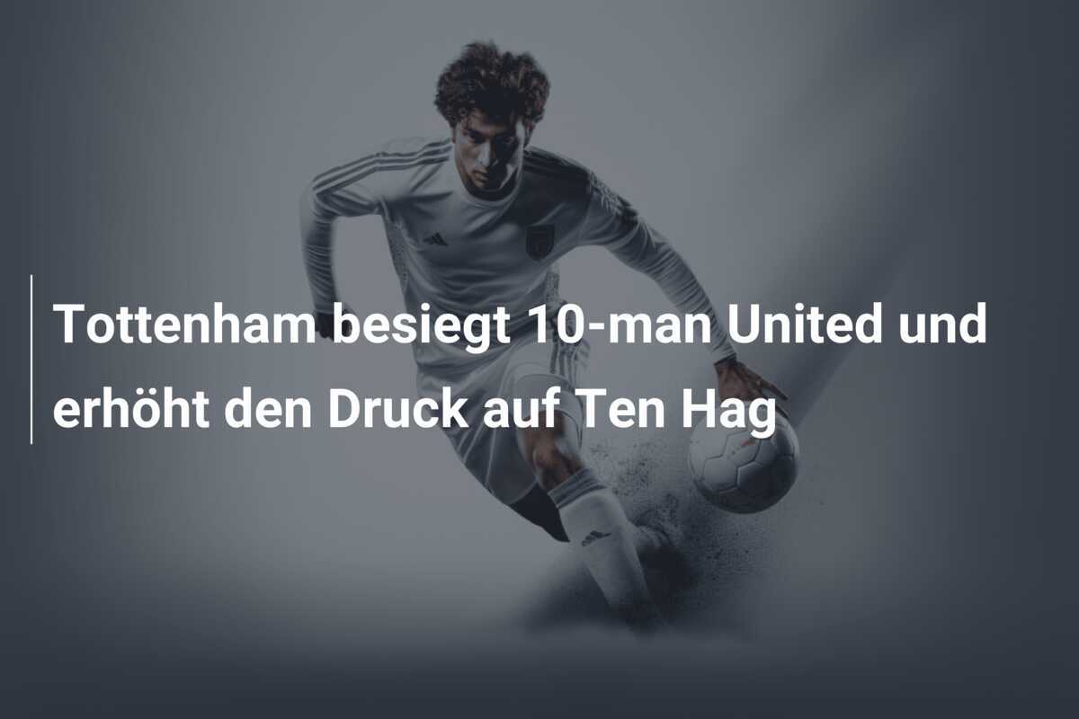 Tottenham besiegt 10-man United und erhöht den Druck auf Ten Hag