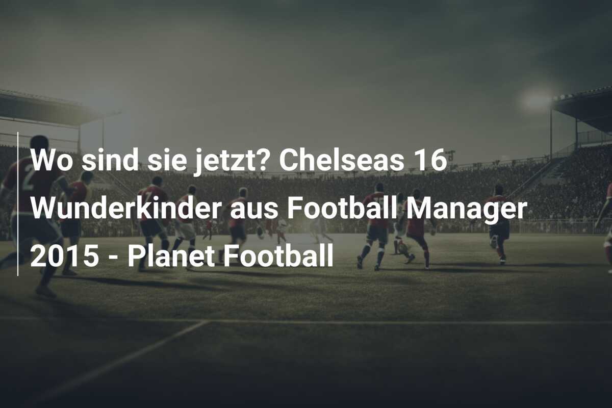 Wo sind sie jetzt? Chelseas 16 Wunderkinder aus Football Manager 2015 - Planet Football