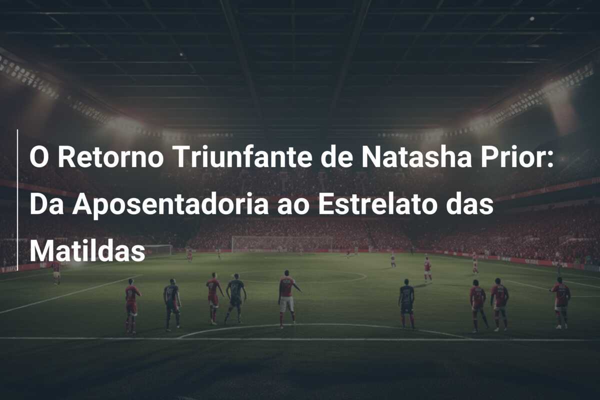 O Retorno Triunfante de Natasha Prior: Da Aposentadoria ao Estrelato das Matildas