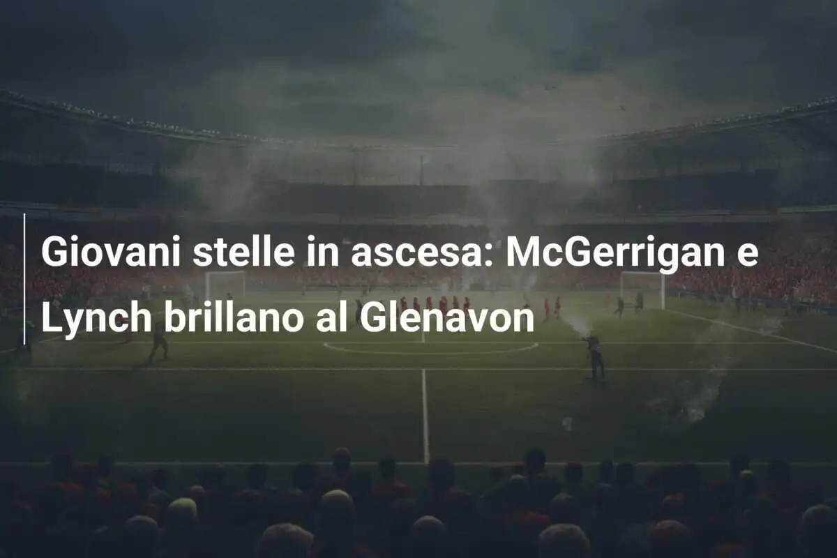 Giovani stelle in ascesa: McGerrigan e Lynch brillano al Glenavon
