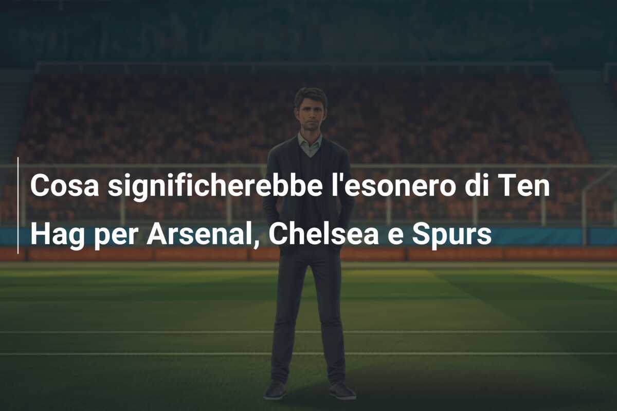 Cosa significherebbe l'esonero di Ten Hag per Arsenal, Chelsea e Spurs