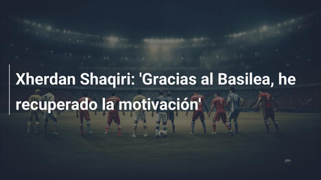 Xherdan Shaqiri: 'Gracias al Basilea, he recuperado la motivación'