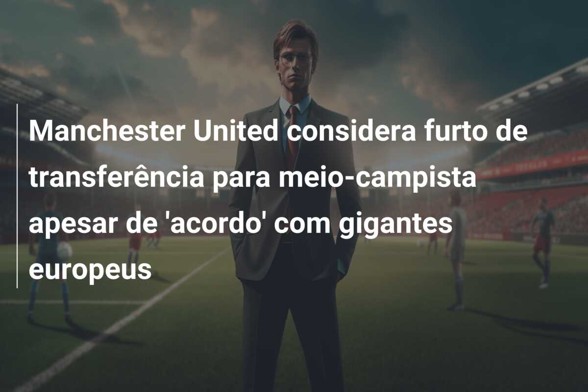Manchester United considera furto de transferência para meio-campista apesar de ‘acordo’ com gigantes europeus