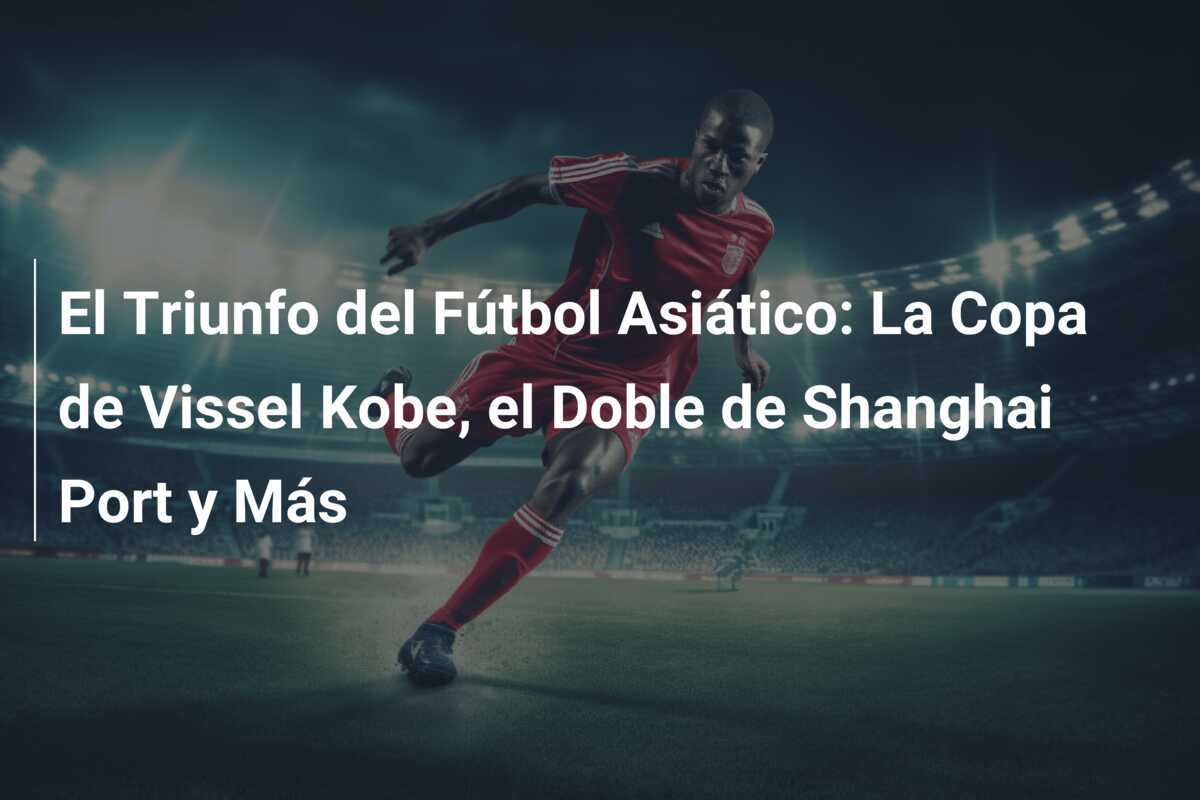 El Triunfo del Fútbol Asiático: La Copa de Vissel Kobe, el Doble de Shanghai Port y Más