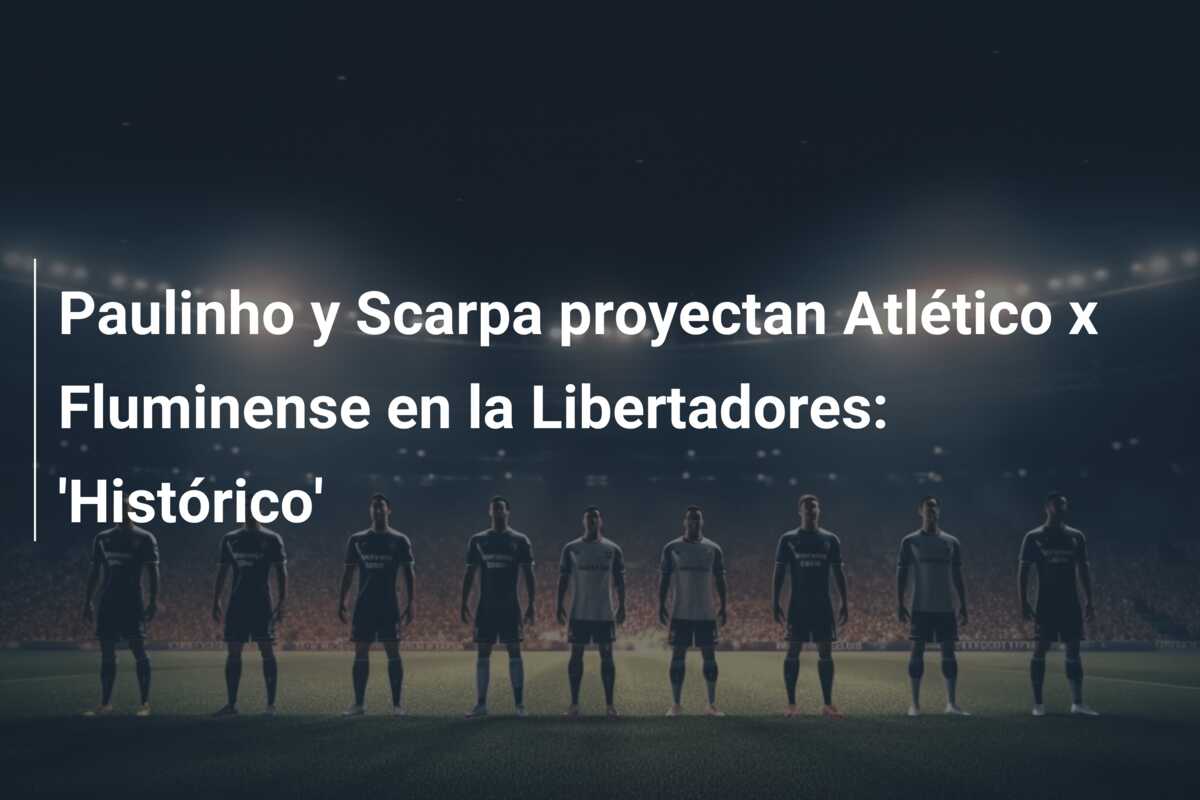 Paulinho y Scarpa proyectan Atlético x Fluminense en la Libertadores: ‘Histórico’