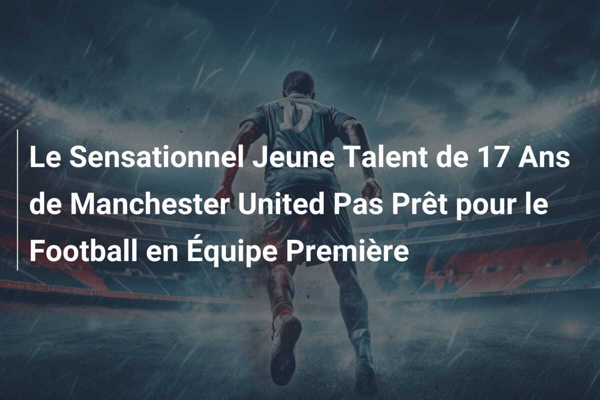 Le Sensationnel Jeune Talent de 17 Ans de Manchester United Pas Prêt pour le Football en Équipe Première