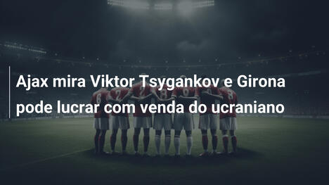 Ajax mira Viktor Tsygankov e Girona pode lucrar com venda do ucraniano