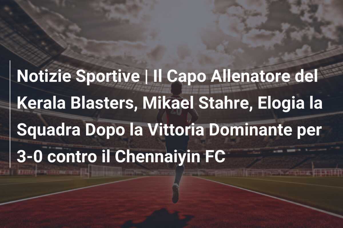 Notizie Sportive | Il Capo Allenatore del Kerala Blasters, Mikael Stahre, Elogia la Squadra Dopo la Vittoria Dominante per 3-0 contro il Chennaiyin FC