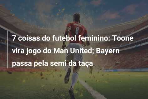 7 coisas do futebol feminino: Toone vira jogo do Man United; Bayern passa pela semi da taça