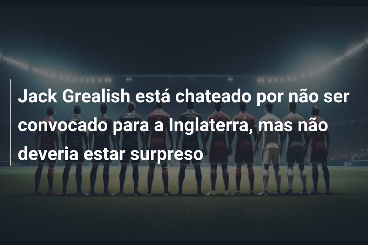 Jack Grealish está chateado por não ser convocado para a Inglaterra, mas não deveria estar surpreso