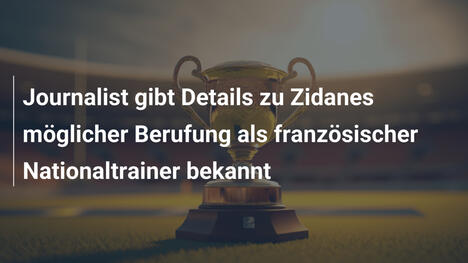 Journalist gibt Details zu Zidanes möglicher Berufung als französischer Nationaltrainer bekannt