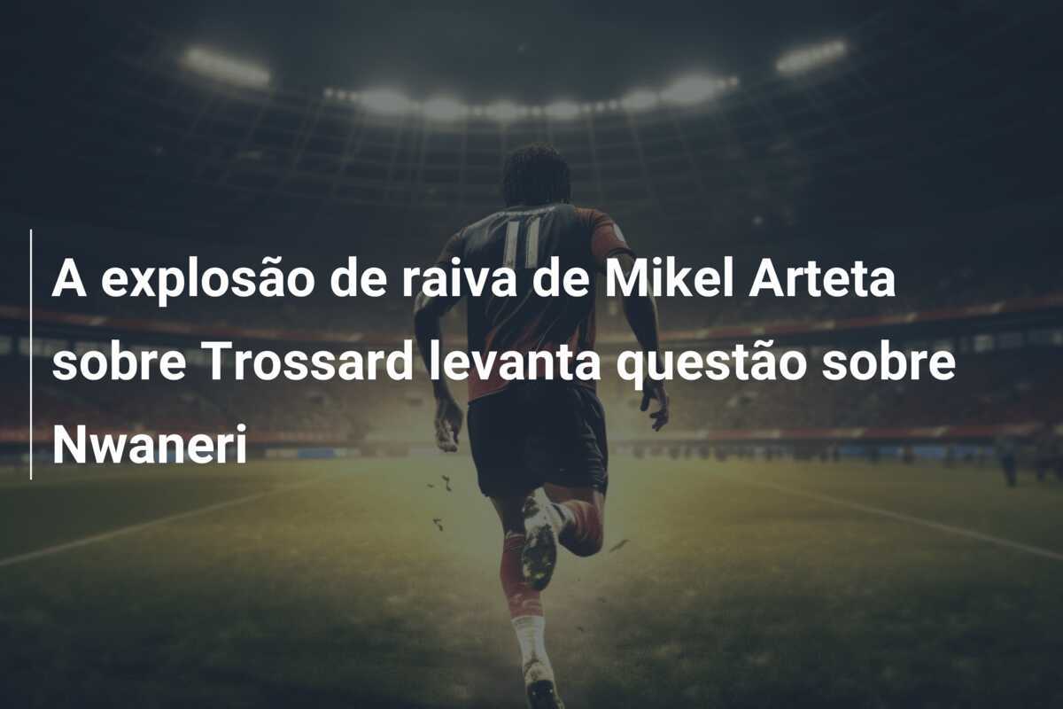 A explosão de raiva de Mikel Arteta sobre Trossard levanta questão sobre Nwaneri
