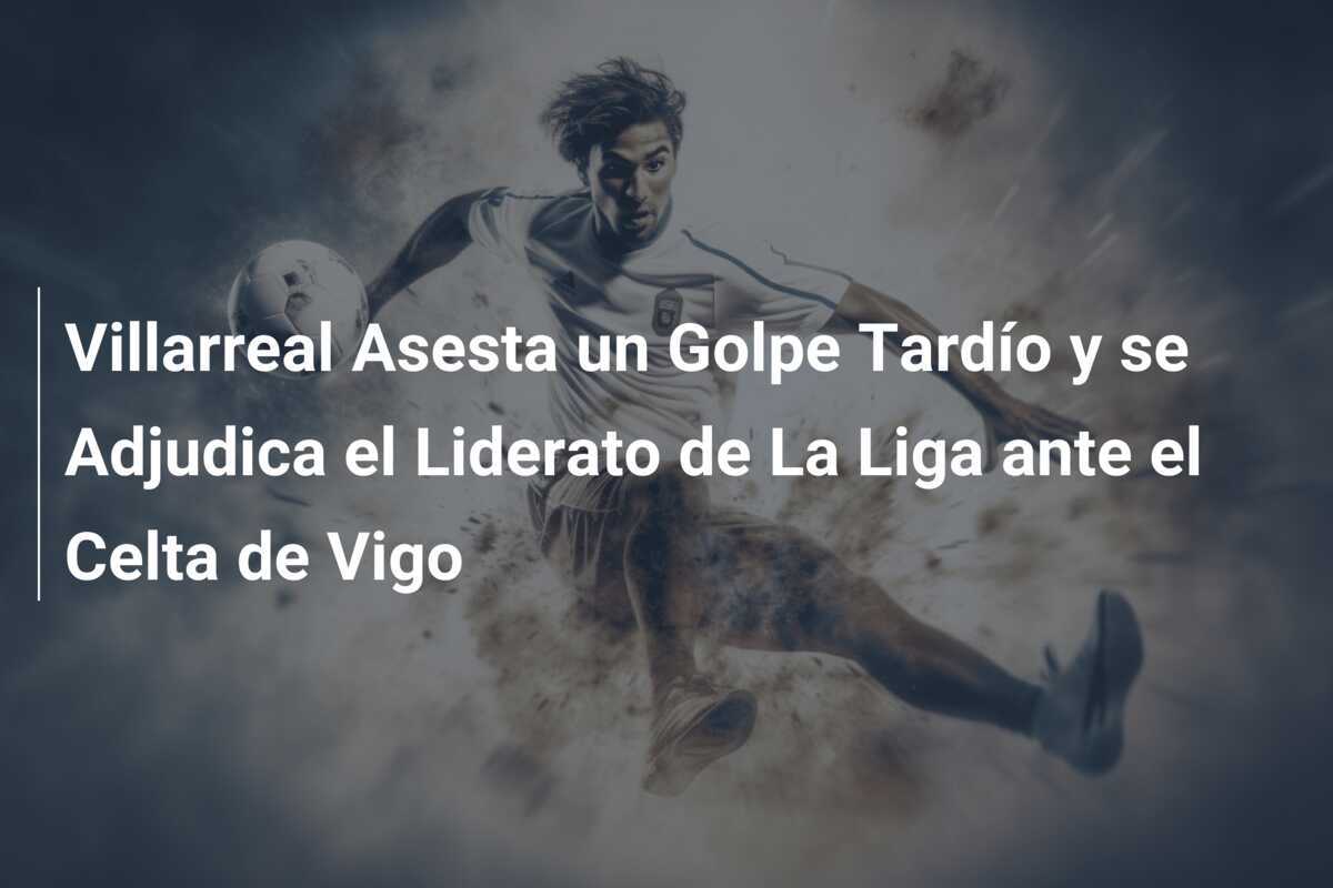 Villarreal Asesta un Golpe Tardío y se Adjudica el Liderato de La Liga ante el Celta de Vigo