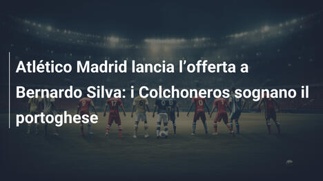 Atlético Madrid lancia l"offerta a Bernardo Silva: i Colchoneros sognano il portoghese