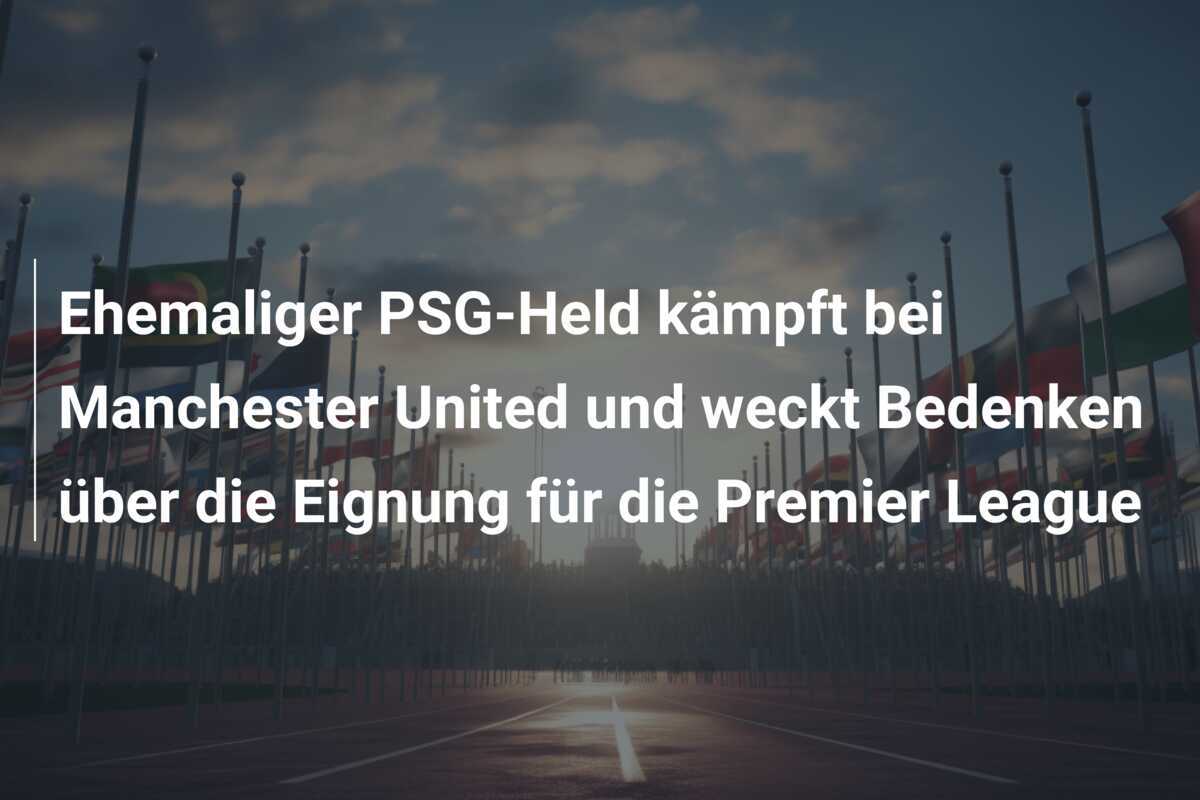Ehemaliger PSG-Held kämpft bei Manchester United und weckt Bedenken über die Eignung für die Premier League