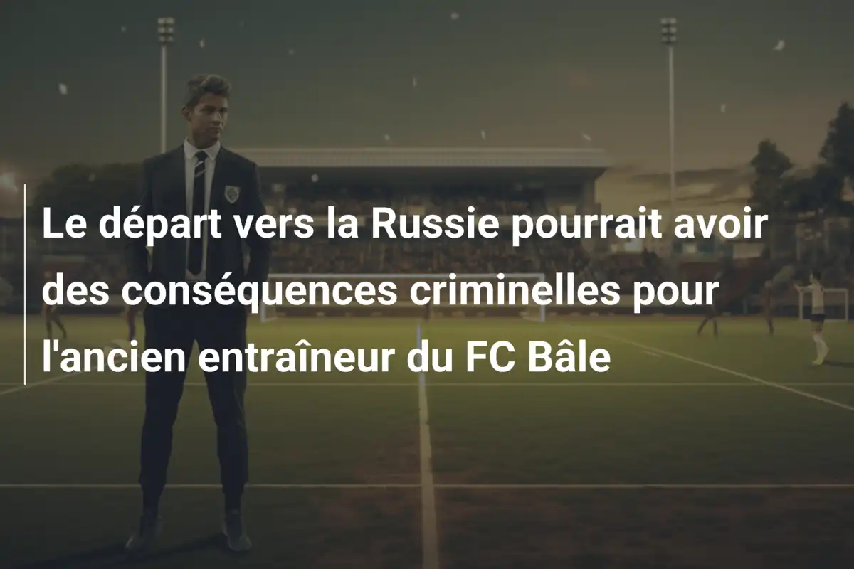 Le départ vers la Russie pourrait avoir des conséquences criminelles pour l'ancien entraîneur du FC Bâle
