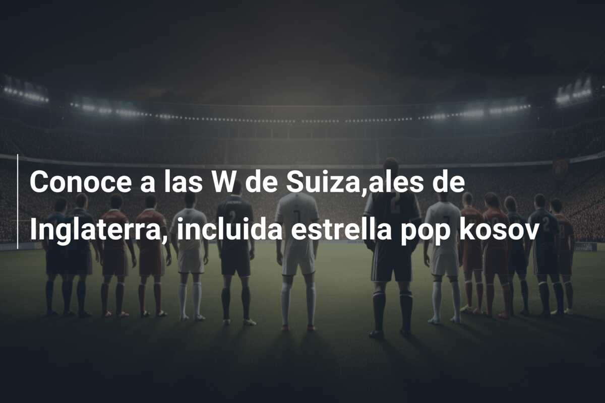 Conoce a las W de Suiza,ales de Inglaterra, incluida estrella pop kosov