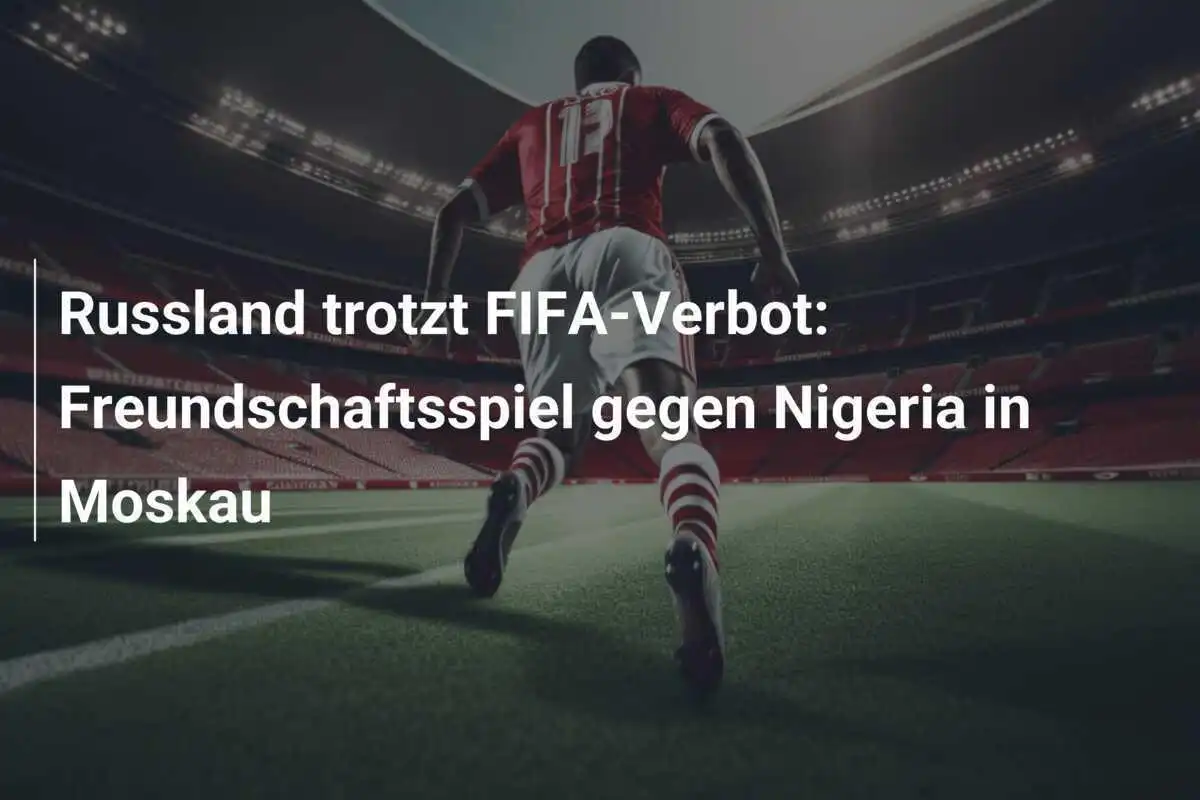 Russland trotzt FIFA-Verbot: Freundschaftsspiel gegen Nigeria in Moskau