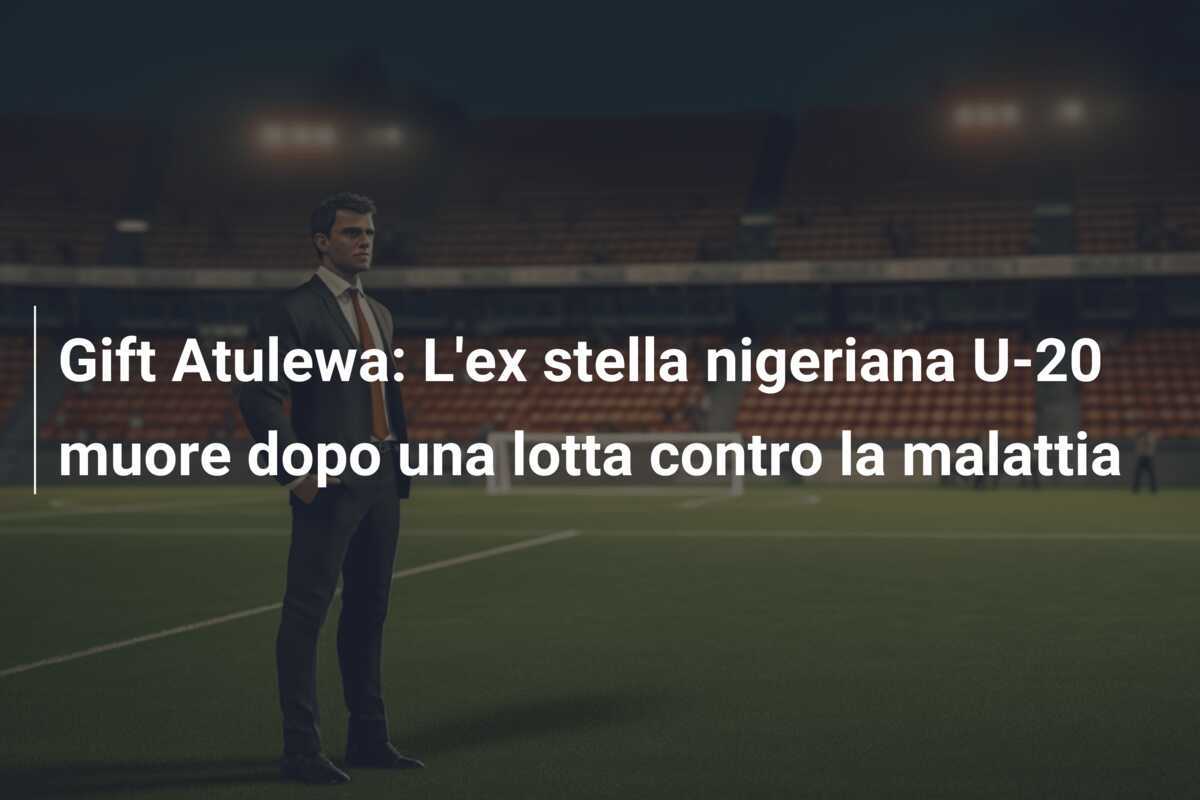 Gift Atulewa: L'ex stella nigeriana U-20 muore dopo una lotta contro la malattia