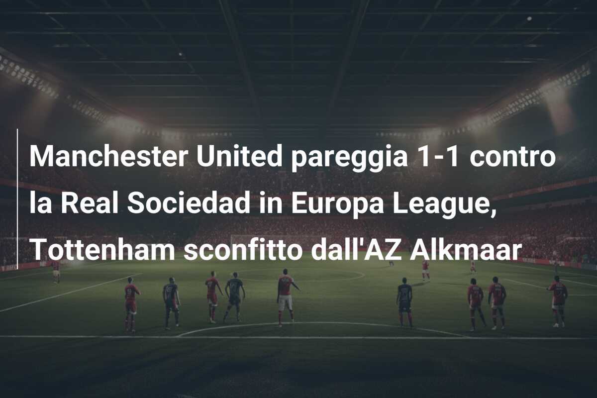 Manchester United pareggia 1-1 contro la Real Sociedad in Europa League, Tottenham sconfitto dall'AZ Alkmaar