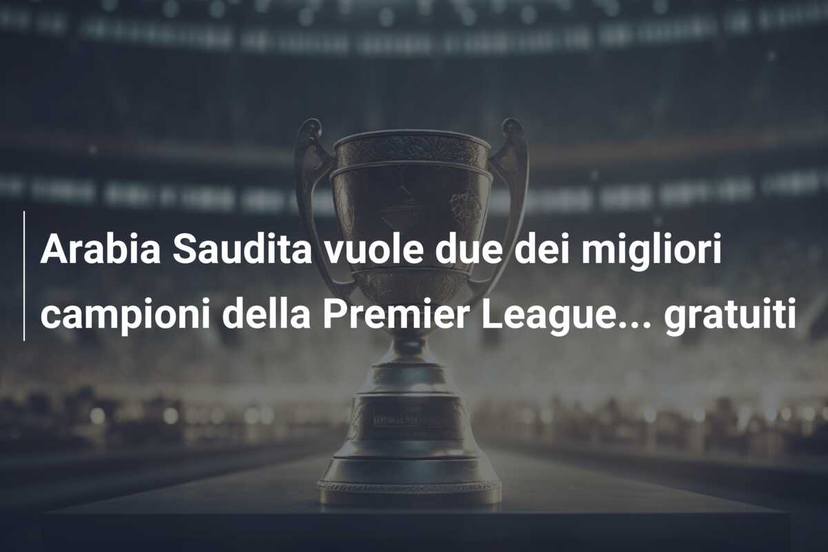 Arabia Saudita vuole due dei migliori campioni della Premier League… gratuiti