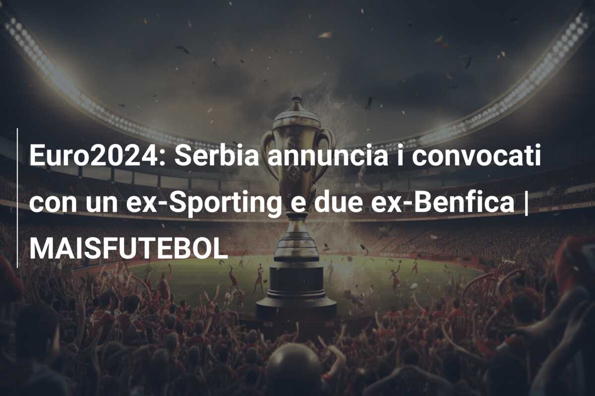Euro2024: Serbia annuncia i convocati con un ex-Sporting e due ex-Benfica | MAISFUTEBOL