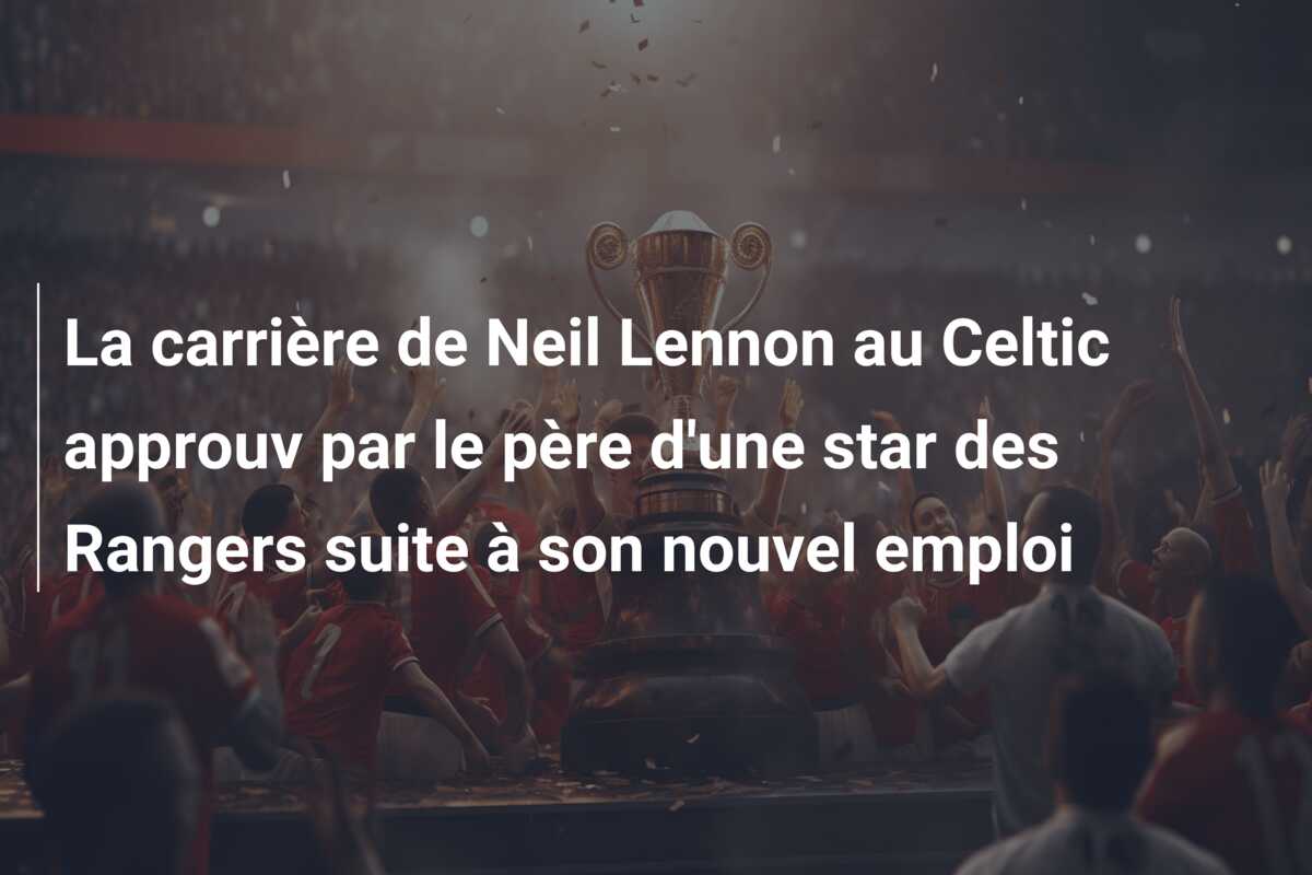 La carrière de Neil Lennon au Celtic approuv par le père d’une star des Rangers suite à son nouvel emploi