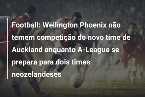 Football: Wellington Phoenix não temem competição do novo time de Auckland enquanto A-League se prepara para dois times neozelandeses