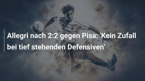 Allegri nach 2:2 gegen Pisa: 'Kein Zufall bei tief stehenden Defensiven'