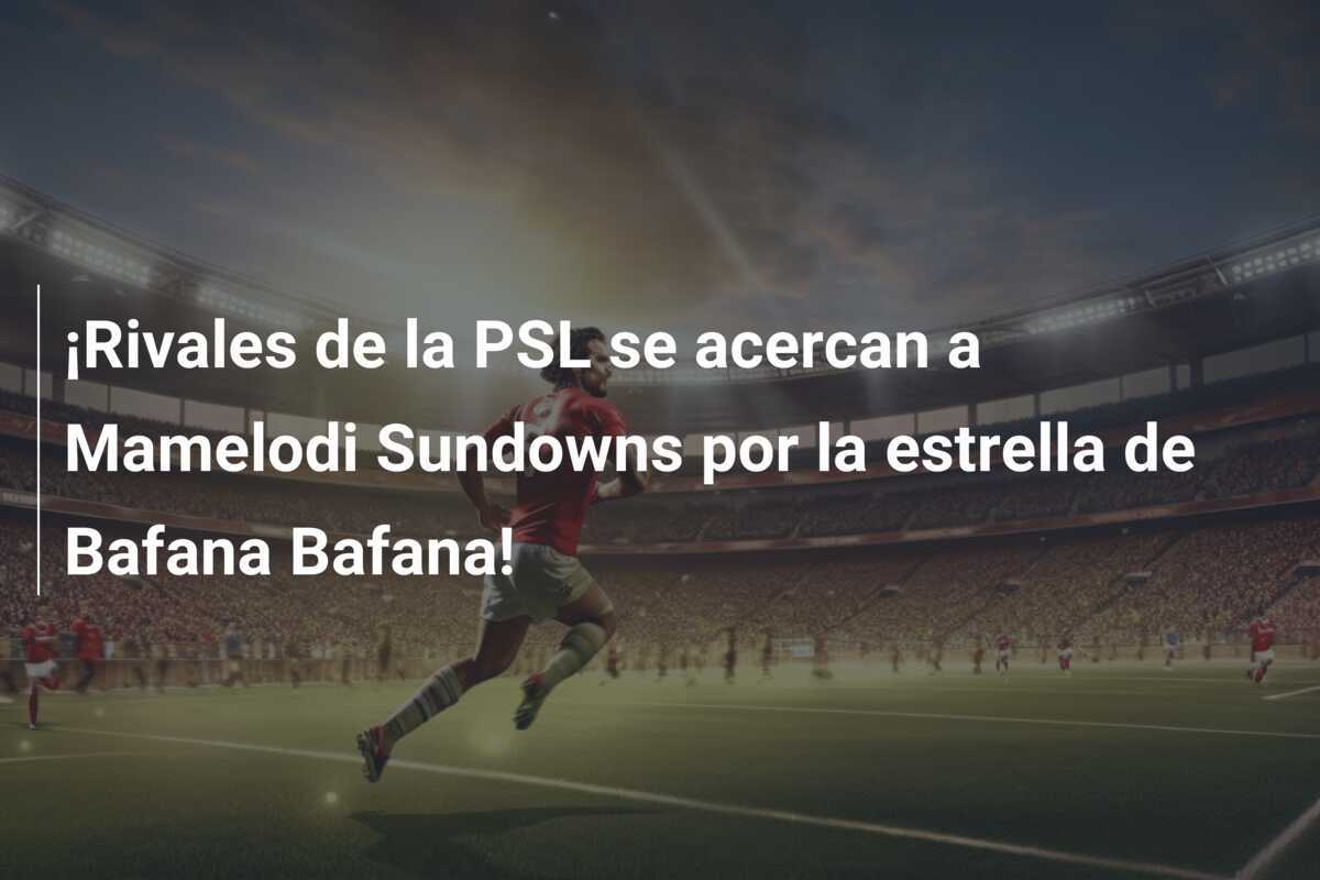 ¡Rivales de la PSL se acercan a Mamelodi Sundowns por la estrella de Bafana Bafana!