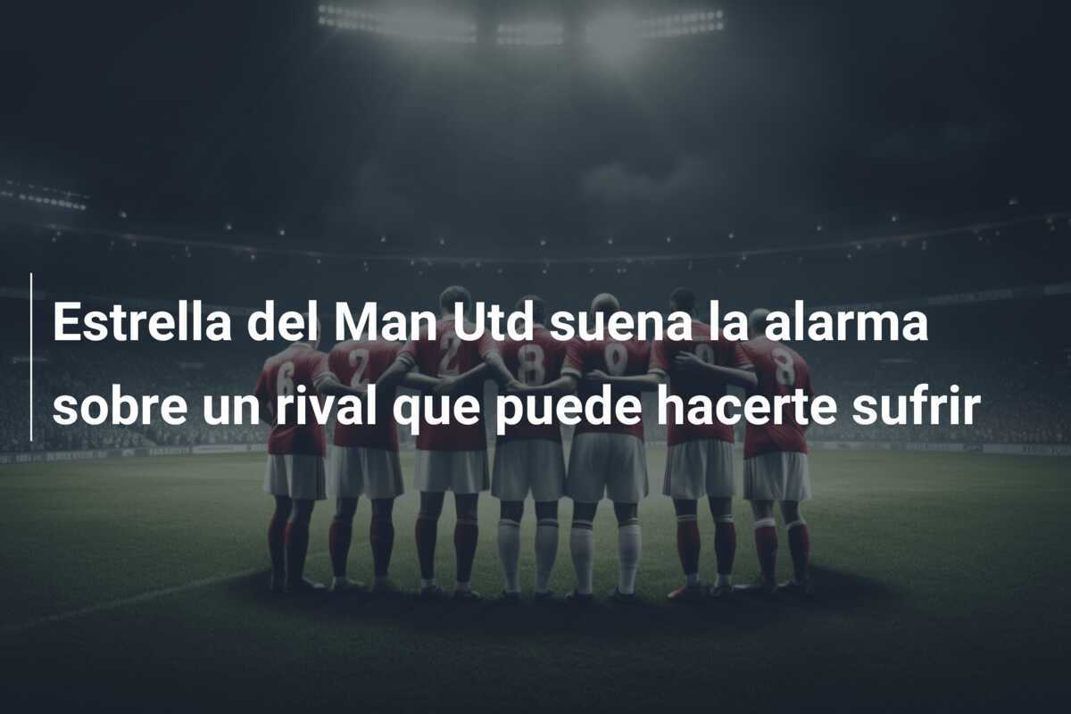 Estrella del Man Utd suena la alarma sobre un rival que puede hacerte sufrir
