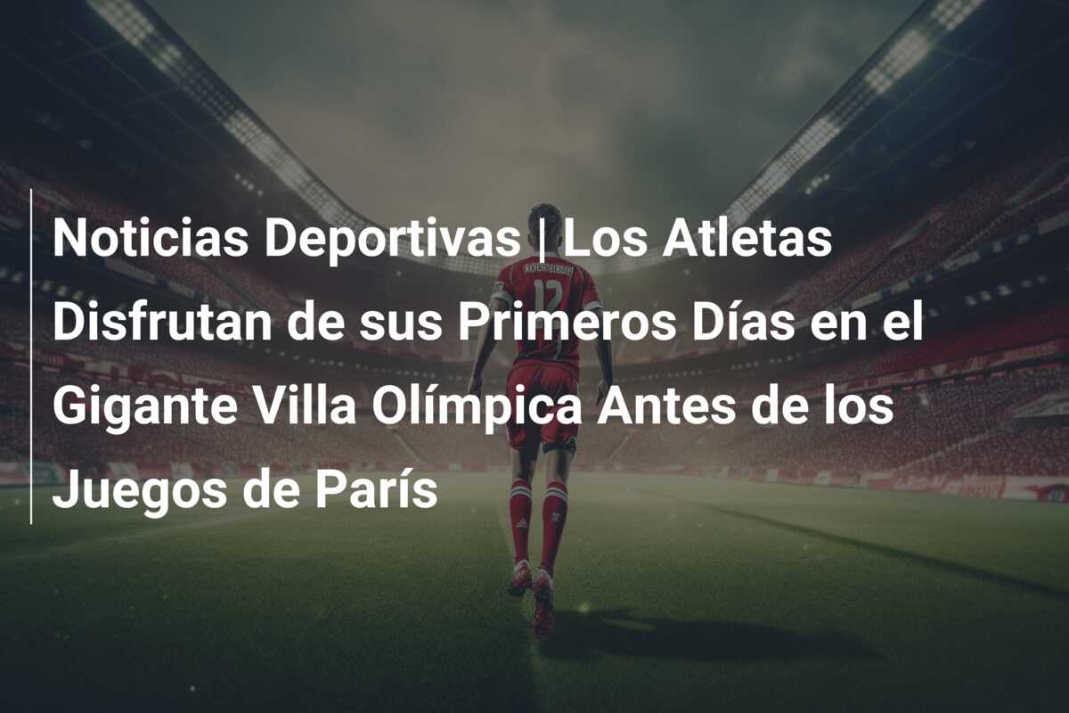 Noticias Deportivas | Los Atletas Disfrutan de sus Primeros Días en el Gigante Villa Olímpica Antes de los Juegos de París