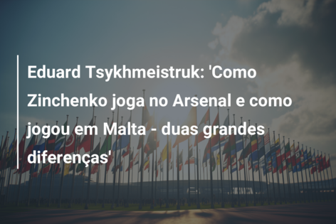 Eduard Tsykhmeistruk: ‘Como Zinchenko joga no Arsenal e como jogou em Malta – duas grandes diferenças’