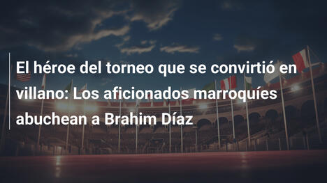 El héroe del torneo que se convirtió en villano: Los aficionados marroquíes abuchean a Brahim Díaz