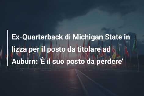 Ex-Quarterback di Michigan State in lizza per il posto da titolare ad Auburn: ‘È il suo posto da perdere’