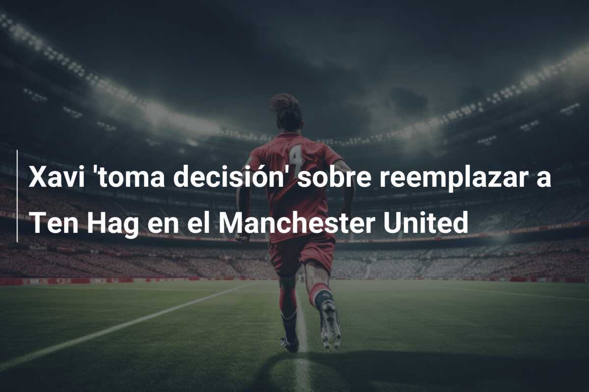 Xavi 'toma decisión' sobre reemplazar a Ten Hag en el Manchester United